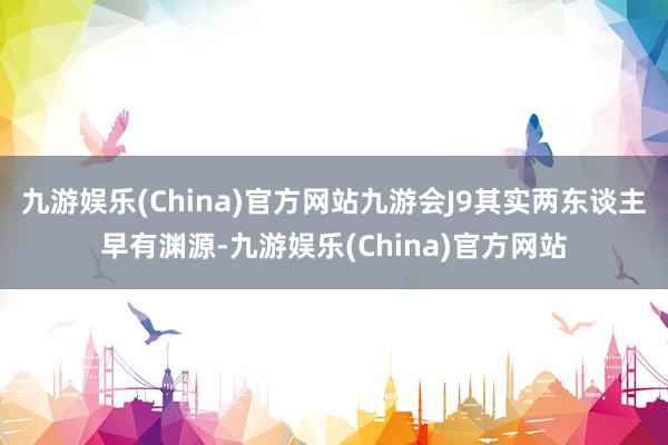 九游娱乐(China)官方网站九游会J9其实两东谈主早有渊源-九游娱乐(China)官方网站