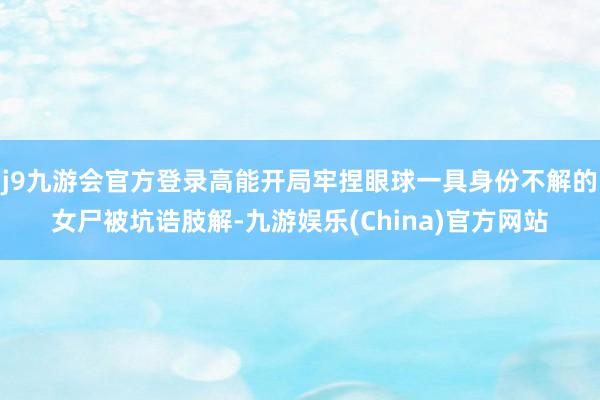 j9九游会官方登录高能开局牢捏眼球一具身份不解的女尸被坑诰肢解-九游娱乐(China)官方网站