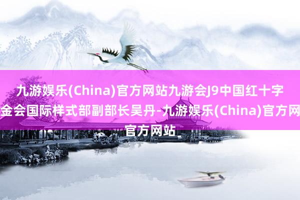 九游娱乐(China)官方网站九游会J9中国红十字基金会国际样式部副部长吴丹-九游娱乐(China)官方网站