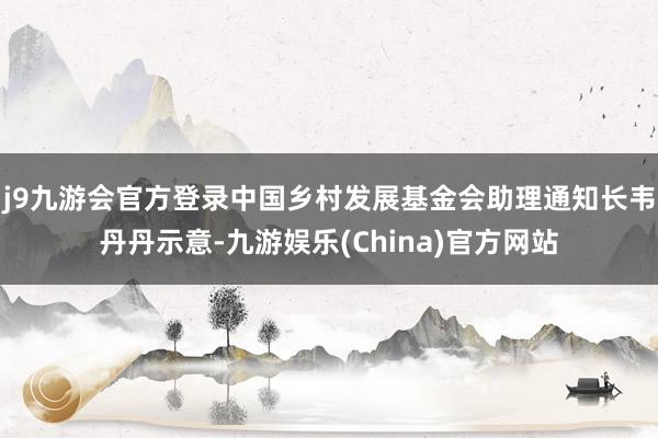 j9九游会官方登录中国乡村发展基金会助理通知长韦丹丹示意-九游娱乐(China)官方网站