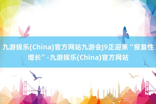 九游娱乐(China)官方网站九游会J9正迎来“报复性增长”-九游娱乐(China)官方网站