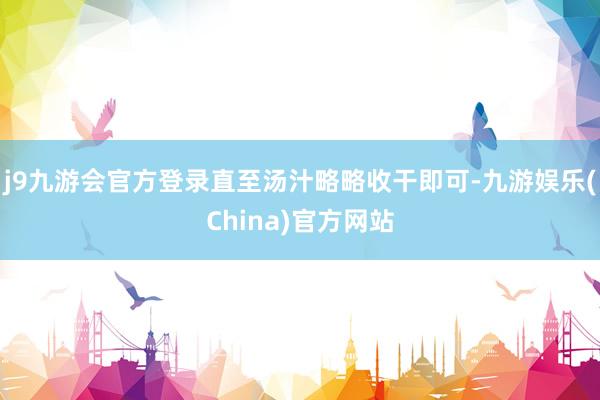 j9九游会官方登录直至汤汁略略收干即可-九游娱乐(China)官方网站