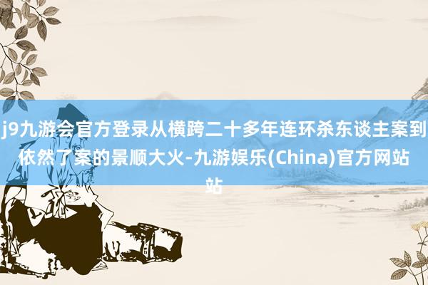 j9九游会官方登录从横跨二十多年连环杀东谈主案到依然了案的景顺大火-九游娱乐(China)官方网站