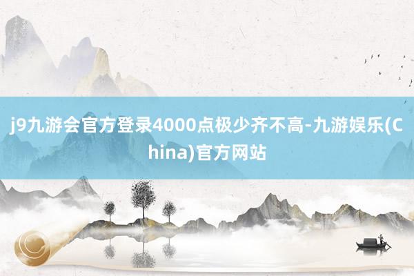 j9九游会官方登录4000点极少齐不高-九游娱乐(China)官方网站