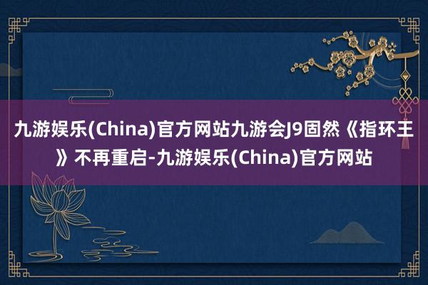 九游娱乐(China)官方网站九游会J9固然《指环王》不再重启-九游娱乐(China)官方网站