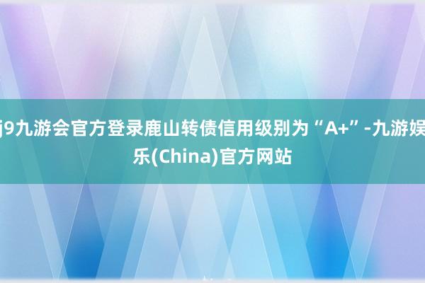 j9九游会官方登录鹿山转债信用级别为“A+”-九游娱乐(China)官方网站
