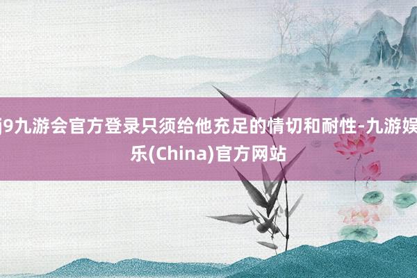 j9九游会官方登录只须给他充足的情切和耐性-九游娱乐(China)官方网站
