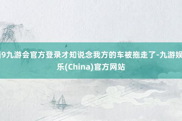 j9九游会官方登录才知说念我方的车被拖走了-九游娱乐(China)官方网站