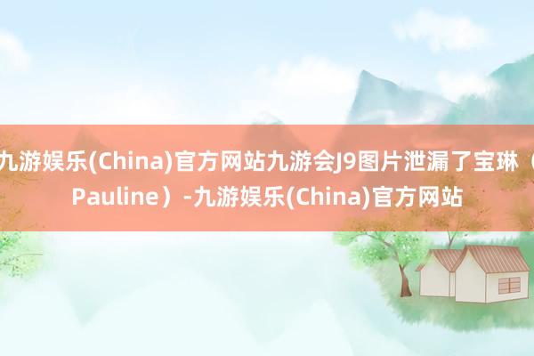 九游娱乐(China)官方网站九游会J9图片泄漏了宝琳（Pauline）-九游娱乐(China)官方网站