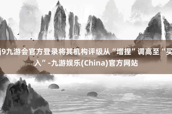 j9九游会官方登录将其机构评级从“增捏”调高至“买入”-九游娱乐(China)官方网站