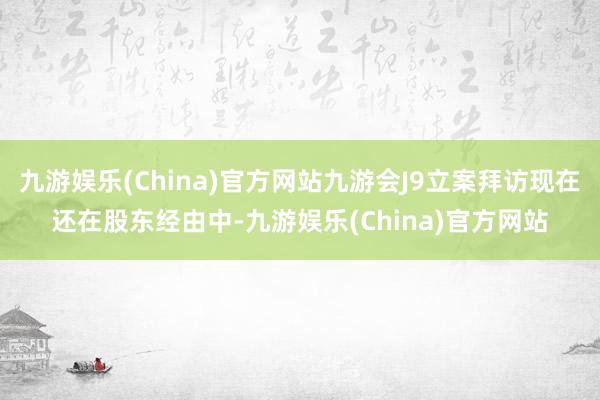 九游娱乐(China)官方网站九游会J9立案拜访现在还在股东经由中-九游娱乐(China)官方网站
