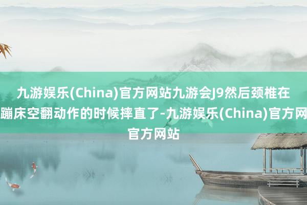 九游娱乐(China)官方网站九游会J9然后颈椎在练蹦床空翻动作的时候摔直了-九游娱乐(China)官方网站