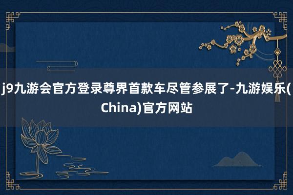 j9九游会官方登录尊界首款车尽管参展了-九游娱乐(China)官方网站