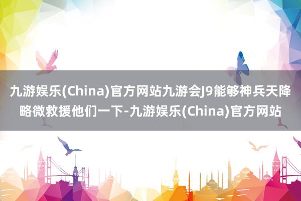 九游娱乐(China)官方网站九游会J9能够神兵天降略微救援他们一下-九游娱乐(China)官方网站