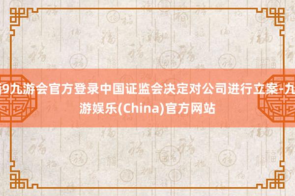j9九游会官方登录中国证监会决定对公司进行立案-九游娱乐(China)官方网站