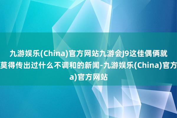 九游娱乐(China)官方网站九游会J9这佳偶俩就从来莫得传出过什么不调和的新闻-九游娱乐(China)官方网站