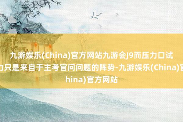 九游娱乐(China)官方网站九游会J9而压力口试中的压力只是来自于主考官问问题的阵势-九游娱乐(China)官方网站