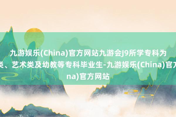 九游娱乐(China)官方网站九游会J9所学专科为体育类、艺术类及幼教等专科毕业生-九游娱乐(China)官方网站