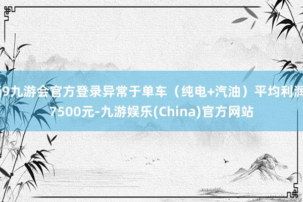 j9九游会官方登录异常于单车（纯电+汽油）平均利润7500元-九游娱乐(China)官方网站