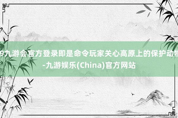 j9九游会官方登录即是命令玩家关心高原上的保护动物-九游娱乐(China)官方网站