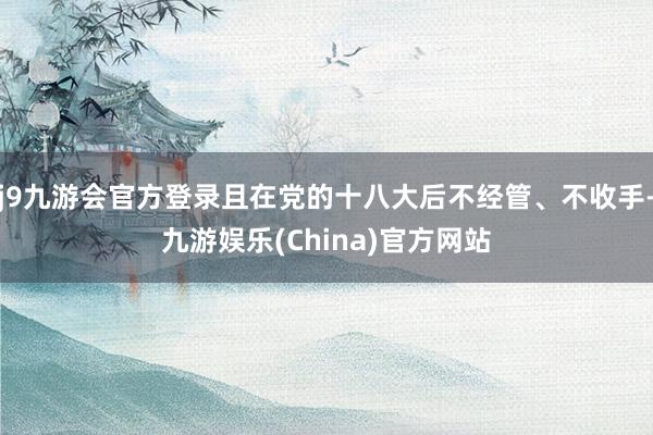 j9九游会官方登录且在党的十八大后不经管、不收手-九游娱乐(China)官方网站