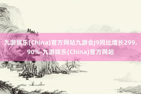 九游娱乐(China)官方网站九游会J9同比增长299.90%-九游娱乐(China)官方网站