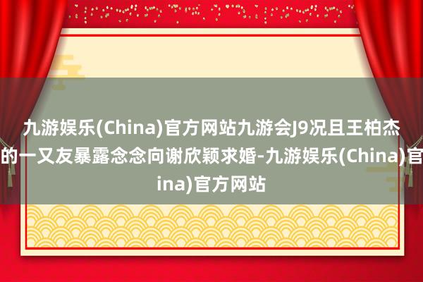 九游娱乐(China)官方网站九游会J9况且王柏杰向我方的一又友暴露念念向谢欣颖求婚-九游娱乐(China)官方网站
