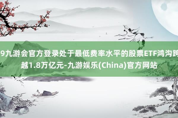 j9九游会官方登录处于最低费率水平的股票ETF鸿沟跨越1.8万亿元-九游娱乐(China)官方网站