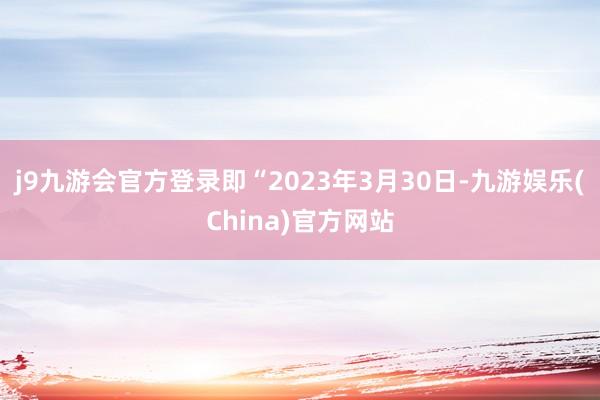 j9九游会官方登录即“2023年3月30日-九游娱乐(China)官方网站