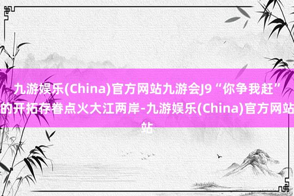 九游娱乐(China)官方网站九游会J9“你争我赶”的开拓存眷点火大江两岸-九游娱乐(China)官方网站