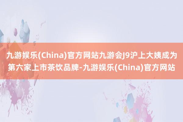 九游娱乐(China)官方网站九游会J9沪上大姨成为第六家上市茶饮品牌-九游娱乐(China)官方网站