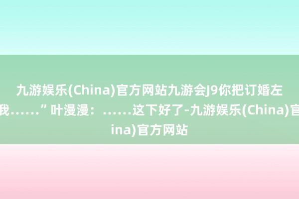 九游娱乐(China)官方网站九游会J9你把订婚左券还给我……”叶漫漫：……这下好了-九游娱乐(China)官方网站