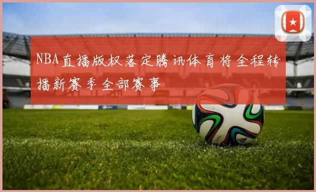 NBA直播版权落定腾讯体育将全程转播新赛季全部赛事