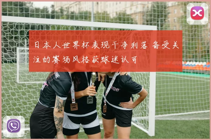 日本人世界杯表现干净利落 备受关注的赛场风格获球迷认可