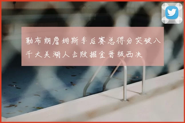 勒布朗詹姆斯季后赛总得分突破八千大关湖人击败掘金晋级西决