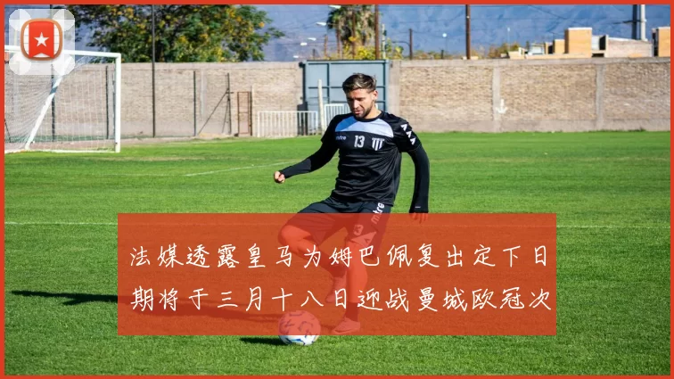 法媒透露皇马为姆巴佩复出定下日期将于三月十八日迎战曼城欧冠次回合