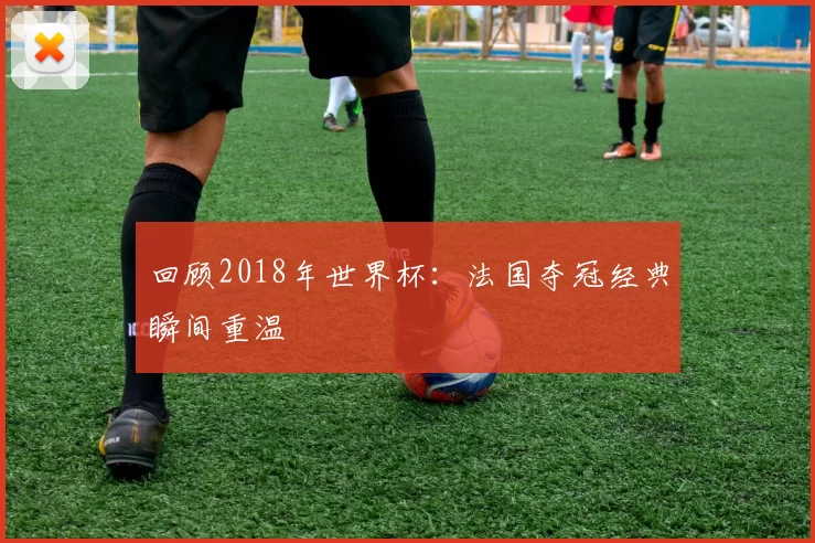 回顾2018年世界杯：法国夺冠经典瞬间重温