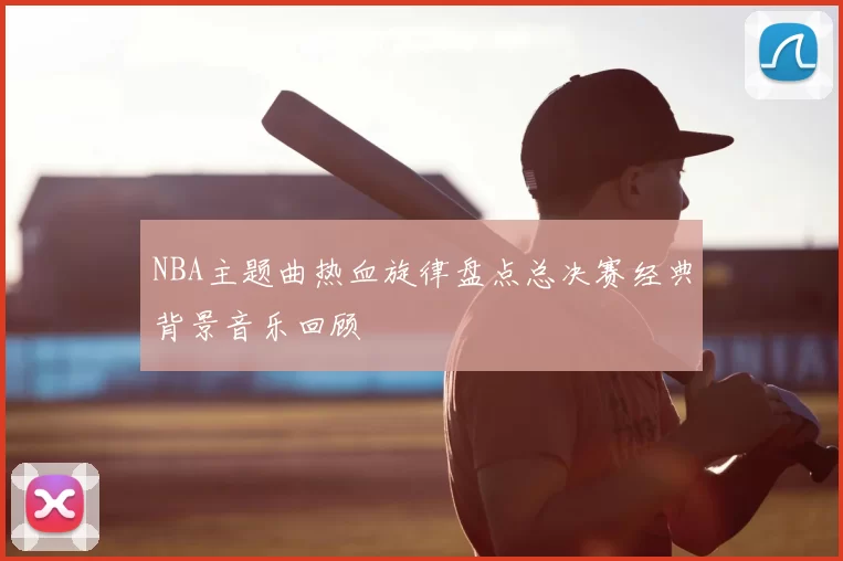 NBA主题曲热血旋律盘点总决赛经典背景音乐回顾