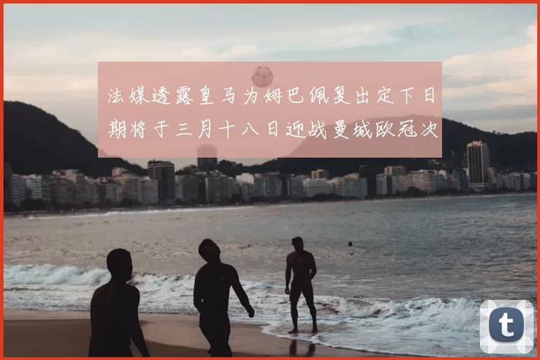 法媒透露皇马为姆巴佩复出定下日期将于三月十八日迎战曼城欧冠次回合