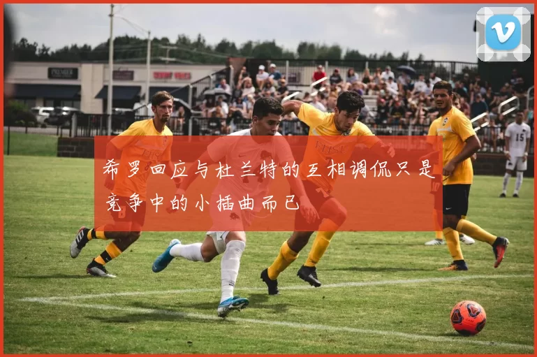 希罗回应与杜兰特的互相调侃只是竞争中的小插曲而已