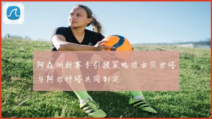 阿森纳新赛季引援策略将由贝尔塔与阿尔特塔共同制定