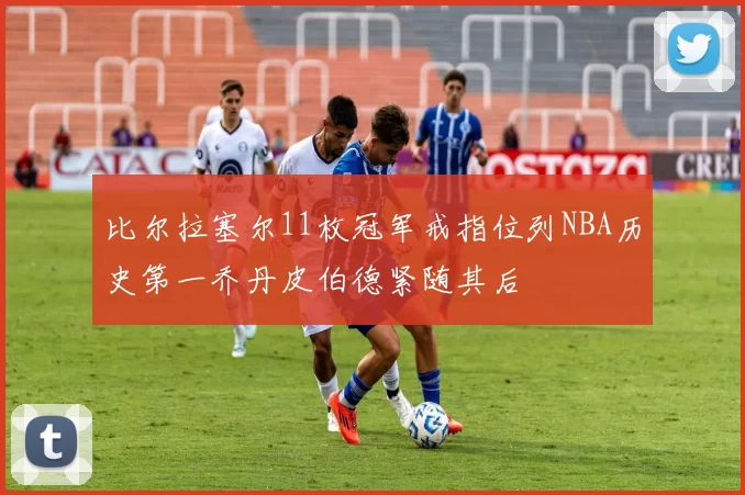 比尔拉塞尔11枚冠军戒指位列NBA历史第一乔丹皮伯德紧随其后