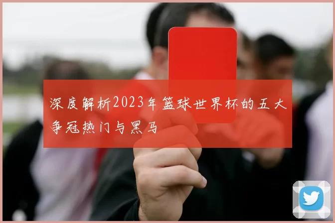 深度解析2023年篮球世界杯的五大争冠热门与黑马