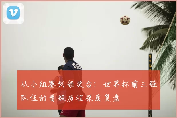 从小组赛到领奖台:世界杯前三强队伍的晋级历程深度复盘