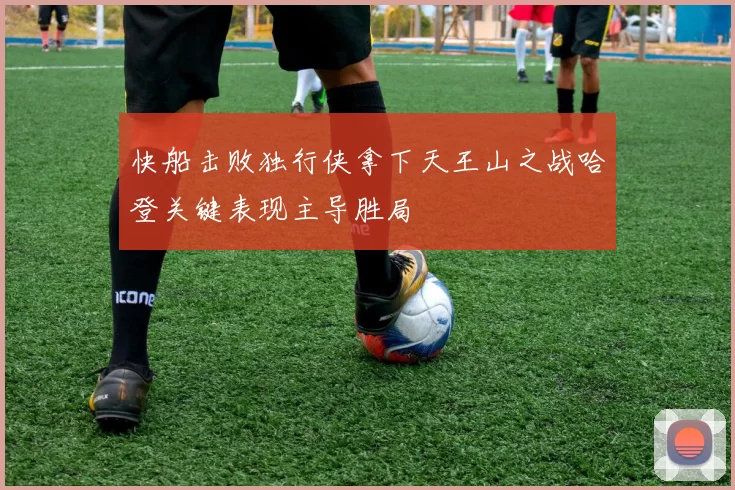 快船击败独行侠拿下天王山之战哈登关键表现主导胜局
