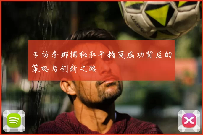 专访李娜揭秘和平精英成功背后的策略与创新之路