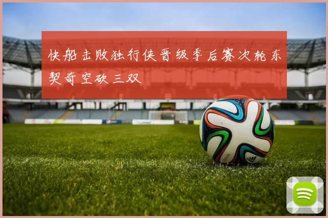 快船击败独行侠晋级季后赛次轮东契奇空砍三双