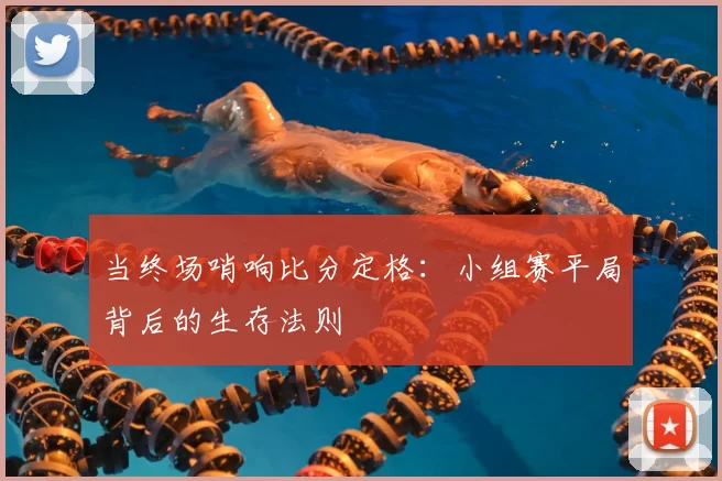 当终场哨响比分定格：小组赛平局背后的生存法则