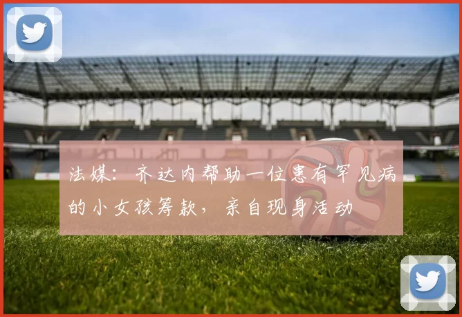 法媒:齐达内帮助一位患有罕见病的小女孩筹款,亲自现身活动