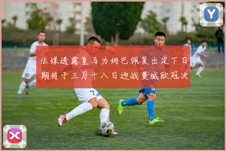 法媒透露皇马为姆巴佩复出定下日期将于三月十八日迎战曼城欧冠次回合